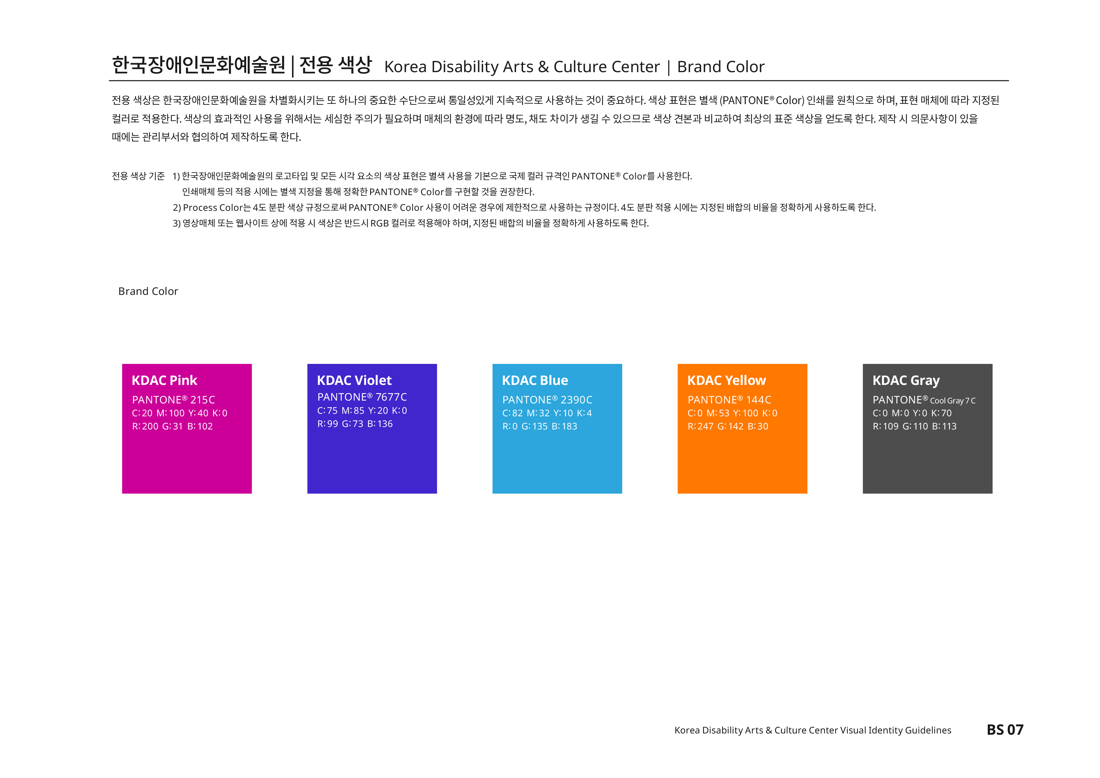 한국장애인문화예술원|전용색상 Korea Disability Arts & Culture Center | Brand Color 전용 색상은 한국장애인문화예술원을 차별화시키는 또 하나의 중요한 수단으로써 통일성있게 지속적으로 사용하는 것이 중요하다. 색상 표현은 별색(PANTONE®Color) 인쇄를 원칙으로 하며,표현 매체에 따라 지정된 컬러로 적용한다. 색상의 효과적인 사용을 위해서는 세심한 주의가 필요하며 매체의 환경에 따라 명도,채도 차이가 생길 수 있으므로 색상 견본과 비교하여 최상의 표준 색상을 얻도록 한다. 제작 시 의문사항이 있을 때에는 관리부서와 협의하여 제작하도록 한다.